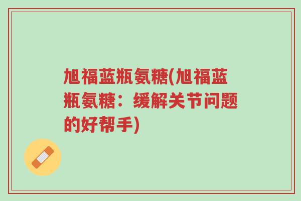 旭福蓝瓶氨糖(旭福蓝瓶氨糖:缓解关节问题的好帮手)-第1张图片-超越 旭福蓝瓶氨糖(旭福蓝瓶氨糖:缓解关节问题的好帮手)-第1张图片-超越