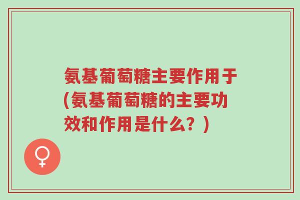 氨基葡萄糖主要作用于(氨基葡萄糖的主要功效和作用是什么?)-第1张图片-超越 氨基葡萄糖主要作用于(氨基葡萄糖的主要功效和作用是什么?)-第1张图片-超越