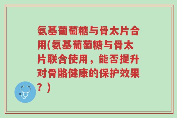 氨基葡萄糖与骨太片合用(氨基葡萄糖与骨太片联合使用,能否提升对骨骼健康的保护效果?)-第1张图片-超越 氨基葡萄糖与骨太片合用(氨基葡萄糖与骨太片联合使用,能否提升对骨骼健康的保护效果?)-第1张图片-超越