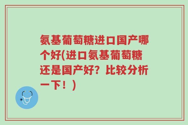 氨基葡萄糖进口国产哪个好(进口氨基葡萄糖还是国产好？比较分析一下！)-第1张图片-超越