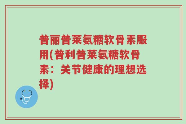 普丽普莱氨糖软骨素服用(普利普莱氨糖软骨素:关节健康的理想选择)-第1张图片-超越 普丽普莱氨糖软骨素服用(普利普莱氨糖软骨素:关节健康的理想选择)-第1张图片-超越