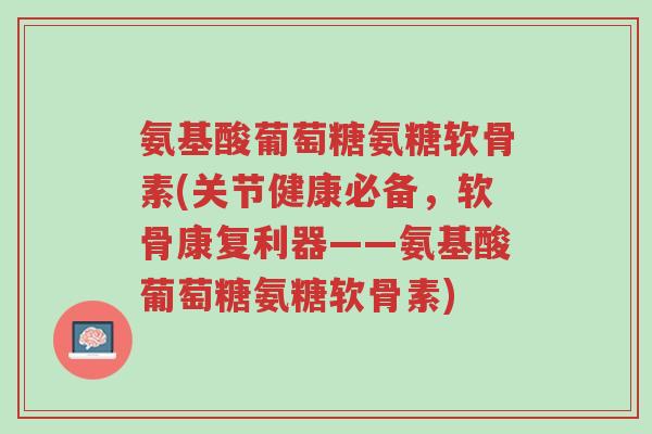 氨基酸葡萄糖氨糖软骨素(关节健康必备,软骨康复利器——氨基酸葡萄糖氨糖软骨素)-第1张图片-超越 氨基酸葡萄糖氨糖软骨素(关节健康必备,软骨康复利器——氨基酸葡萄糖氨糖软骨素)-第1张图片-超越