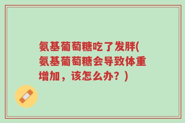 氨基葡萄糖吃了发胖(氨基葡萄糖会导致体重增加,该怎么办?)-第1张图片-超越 氨基葡萄糖吃了发胖(氨基葡萄糖会导致体重增加,该怎么办?)-第1张图片-超越