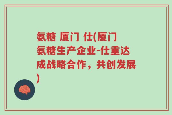 氨糖 厦门 仕(厦门氨糖生产企业-仕重达成战略合作,共创发展)-第1张图片-超越 氨糖 厦门 仕(厦门氨糖生产企业-仕重达成战略合作,共创发展)-第1张图片-超越
