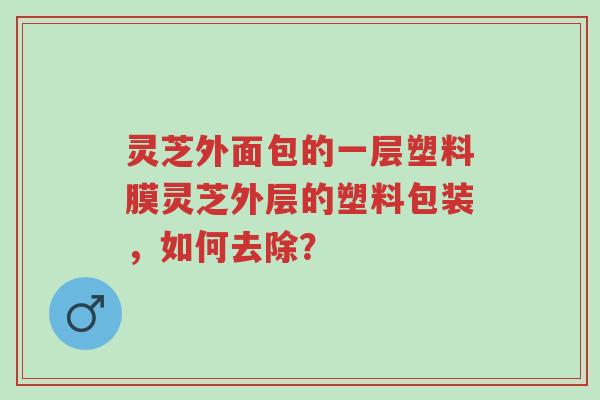 灵芝外面包的一层塑料膜灵芝外层的塑料包装,如何去除?-第1张图片-超越 灵芝外面包的一层塑料膜灵芝外层的塑料包装,如何去除?-第1张图片-超越