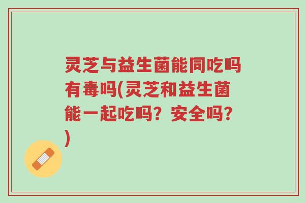 灵芝与益生菌能同吃吗有毒吗(灵芝和益生菌能一起吃吗？安全吗？)-第1张图片-超越