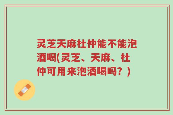灵芝天麻杜仲能不能泡酒喝(灵芝、天麻、杜仲可用来泡酒喝吗?)-第1张图片-超越 灵芝天麻杜仲能不能泡酒喝(灵芝、天麻、杜仲可用来泡酒喝吗?)-第1张图片-超越