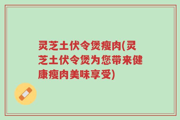 灵芝土伏令煲瘦肉(灵芝土伏令煲为您带来健康瘦肉美味享受)-第1张图片-超越 灵芝土伏令煲瘦肉(灵芝土伏令煲为您带来健康瘦肉美味享受)-第1张图片-超越