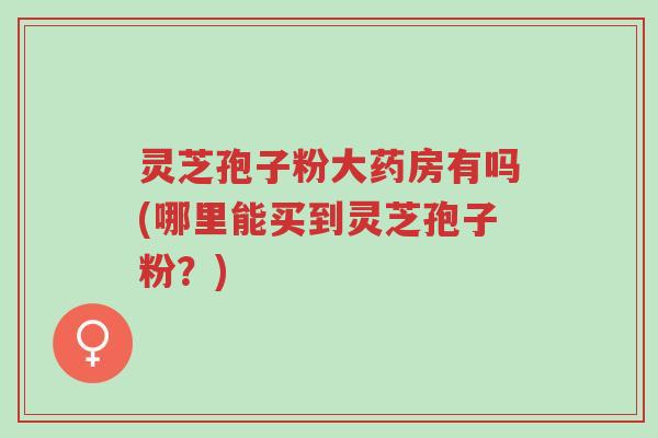 灵芝孢子粉大药房有吗(哪里能买到灵芝孢子粉？)-第1张图片-超越