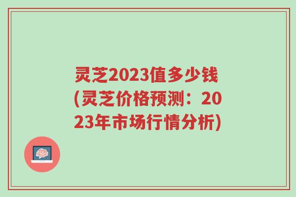 灵芝2023值多少钱(灵芝价格预测：2023年市场行情分析)-第1张图片-超越