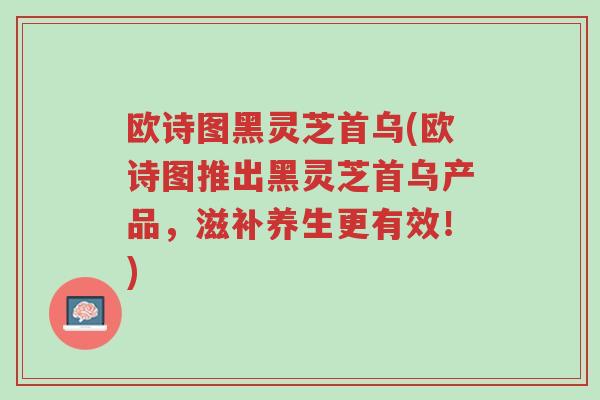 欧诗图黑灵芝首乌(欧诗图推出黑灵芝首乌产品,滋补养生更有效!)-第1张图片-超越 欧诗图黑灵芝首乌(欧诗图推出黑灵芝首乌产品,滋补养生更有效!)-第1张图片-超越