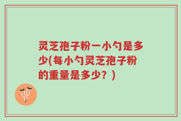 灵芝孢子粉一小勺是多少(每小勺灵芝孢子粉的重量是多少？)-第1张图片-超越