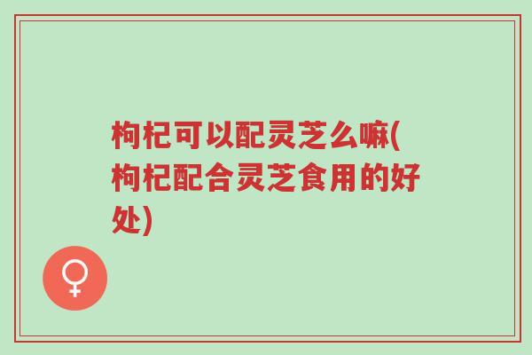 枸杞可以配灵芝么嘛(枸杞配合灵芝食用的好处)-第1张图片-超越 枸杞可以配灵芝么嘛(枸杞配合灵芝食用的好处)-第1张图片-超越