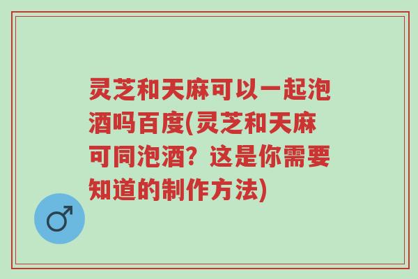 灵芝和天麻可以一起泡酒吗百度(灵芝和天麻可同泡酒?这是你需要知道的制作方法)-第1张图片-超越 灵芝和天麻可以一起泡酒吗百度(灵芝和天麻可同泡酒?这是你需要知道的制作方法)-第1张图片-超越