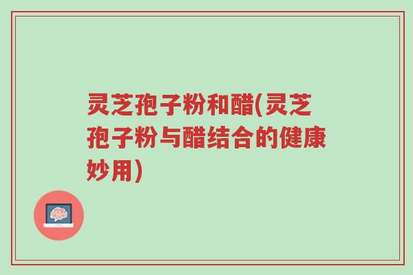 灵芝孢子粉和醋(灵芝孢子粉与醋结合的健康妙用)-第1张图片-超越 灵芝孢子粉和醋(灵芝孢子粉与醋结合的健康妙用)-第1张图片-超越