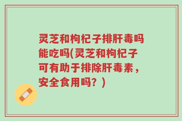 灵芝和枸杞子排肝毒吗能吃吗(灵芝和枸杞子可有助于排除肝毒素,安全食用吗?)-第1张图片-超越 灵芝和枸杞子排肝毒吗能吃吗(灵芝和枸杞子可有助于排除肝毒素,安全食用吗?)-第1张图片-超越