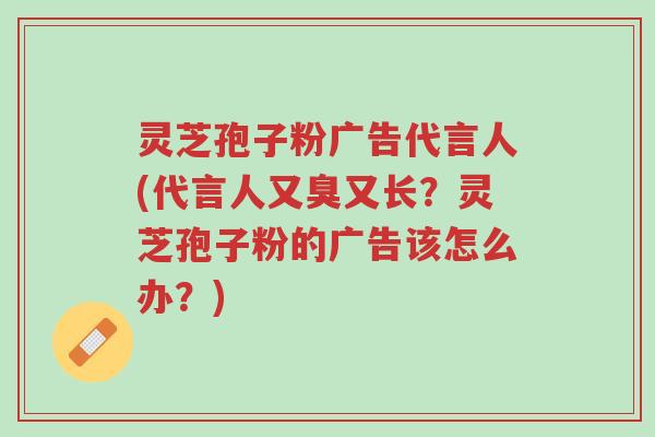 灵芝孢子粉广告代言人(代言人又臭又长？灵芝孢子粉的广告该怎么办？)-第1张图片-超越