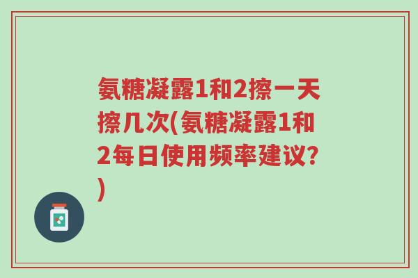 氨糖凝露1和2擦一天擦几次(氨糖凝露1和2每日使用频率建议?)-第1张图片-超越 氨糖凝露1和2擦一天擦几次(氨糖凝露1和2每日使用频率建议?)-第1张图片-超越