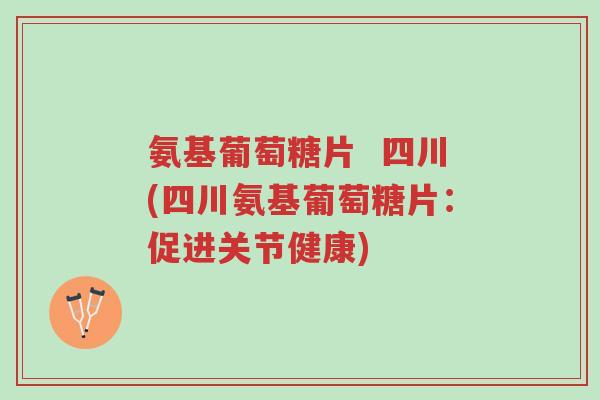 氨基葡萄糖片  四川(四川氨基葡萄糖片：促进关节健康)-第1张图片-超越