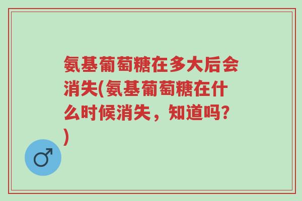 氨基葡萄糖在多大后会消失(氨基葡萄糖在什么时候消失,知道吗?)-第1张图片-超越 氨基葡萄糖在多大后会消失(氨基葡萄糖在什么时候消失,知道吗?)-第1张图片-超越