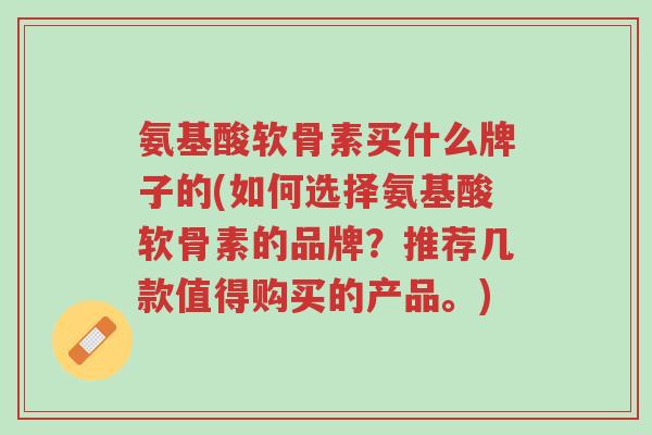 氨基酸软骨素买什么牌子的(如何选择氨基酸软骨素的品牌?推荐几款值得购买的产品。)-第1张图片-超越 氨基酸软骨素买什么牌子的(如何选择氨基酸软骨素的品牌?推荐几款值得购买的产品。)-第1张图片-超越