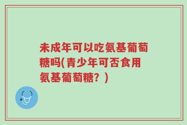 未成年可以吃氨基葡萄糖吗(青少年可否食用氨基葡萄糖？)-第1张图片-超越