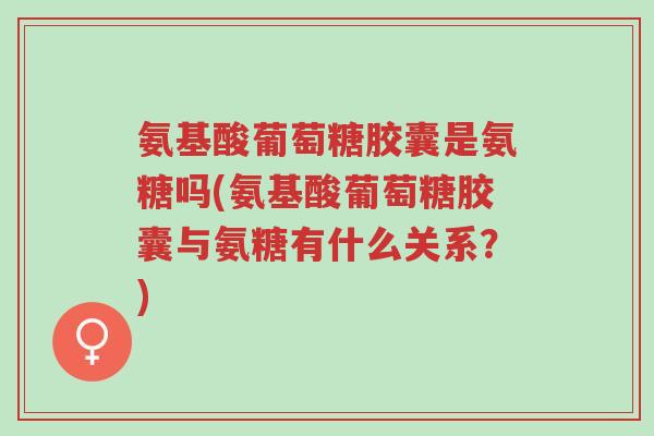 氨基酸葡萄糖胶囊是氨糖吗(氨基酸葡萄糖胶囊与氨糖有什么关系？)-第1张图片-超越