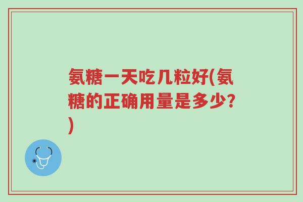 氨糖一天吃几粒好(氨糖的正确用量是多少？)-第1张图片-超越