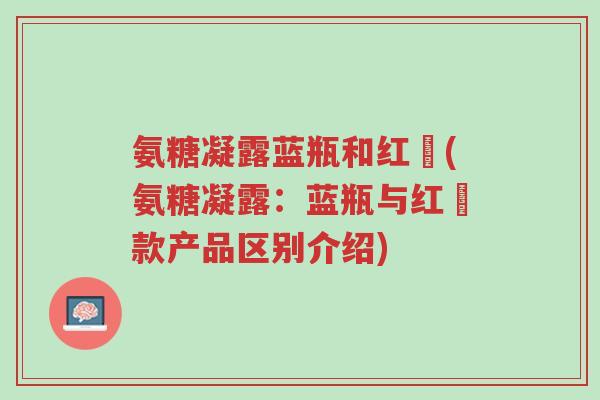 氨糖凝露蓝瓶和红甁(氨糖凝露:蓝瓶与红甁款产品区别介绍)-第1张图片-超越 氨糖凝露蓝瓶和红甁(氨糖凝露:蓝瓶与红甁款产品区别介绍)-第1张图片-超越