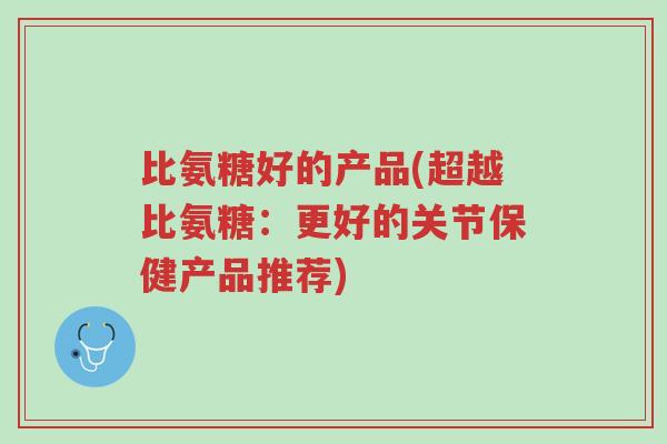 比氨糖好的产品(超越比氨糖:更好的关节保健产品推荐)-第1张图片-超越 比氨糖好的产品(超越比氨糖:更好的关节保健产品推荐)-第1张图片-超越