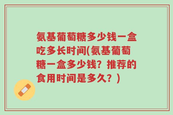 氨基葡萄糖多少钱一盒吃多长时间(氨基葡萄糖一盒多少钱?推荐的食用时间是多久?)-第1张图片-超越 氨基葡萄糖多少钱一盒吃多长时间(氨基葡萄糖一盒多少钱?推荐的食用时间是多久?)-第1张图片-超越