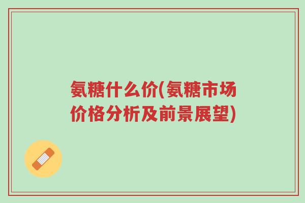 氨糖什么价(氨糖市场价格分析及前景展望)-第1张图片-超越 氨糖什么价(氨糖市场价格分析及前景展望)-第1张图片-超越