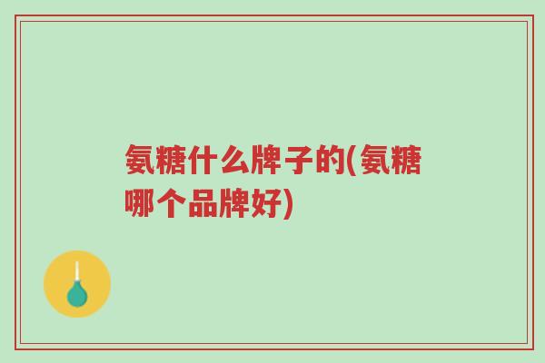 氨糖什么牌子的(氨糖哪个品牌好)-第1张图片-超越 氨糖什么牌子的(氨糖哪个品牌好)-第1张图片-超越