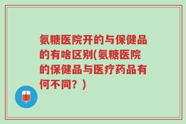 氨糖医院开的与保健品的有啥区别(氨糖医院的保健品与医疗药品有何不同?)-第1张图片-超越 氨糖医院开的与保健品的有啥区别(氨糖医院的保健品与医疗药品有何不同?)-第1张图片-超越