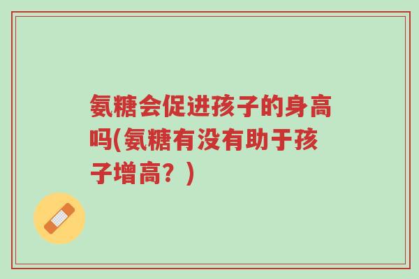 氨糖会促进孩子的身高吗(氨糖有没有助于孩子增高?)-第1张图片-超越 氨糖会促进孩子的身高吗(氨糖有没有助于孩子增高?)-第1张图片-超越