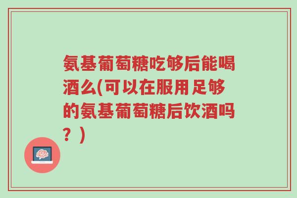 氨基葡萄糖吃够后能喝酒么(可以在服用足够的氨基葡萄糖后饮酒吗?)-第1张图片-超越 氨基葡萄糖吃够后能喝酒么(可以在服用足够的氨基葡萄糖后饮酒吗?)-第1张图片-超越