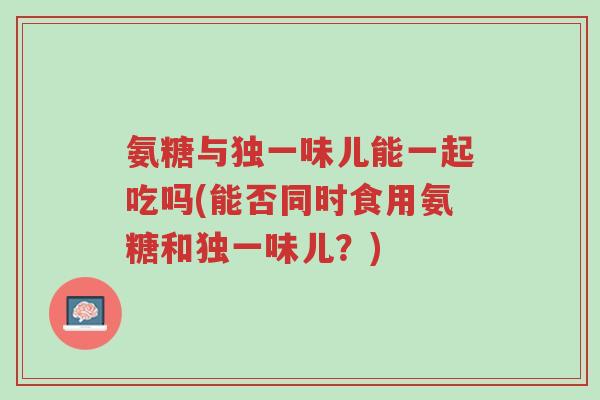 氨糖与独一味儿能一起吃吗(能否同时食用氨糖和独一味儿?)-第1张图片-超越 氨糖与独一味儿能一起吃吗(能否同时食用氨糖和独一味儿?)-第1张图片-超越