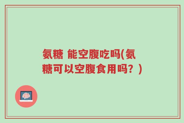 氨糖 能空腹吃吗(氨糖可以空腹食用吗？)-第1张图片-超越