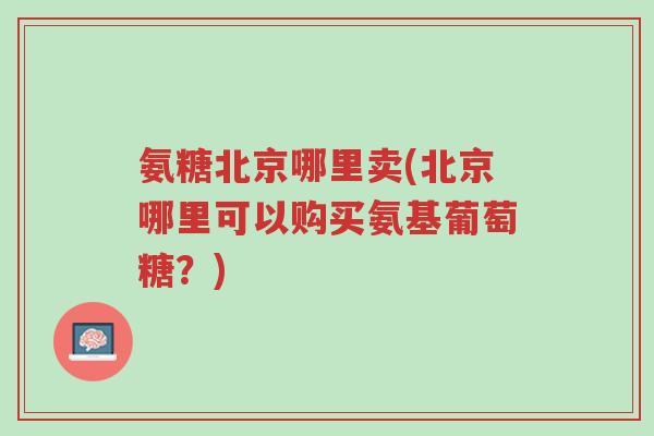 氨糖北京哪里卖(北京哪里可以购买氨基葡萄糖?)-第1张图片-超越 氨糖北京哪里卖(北京哪里可以购买氨基葡萄糖?)-第1张图片-超越