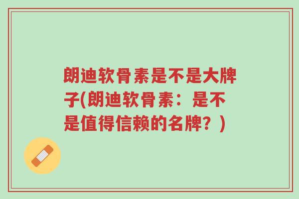 朗迪软骨素是不是大牌子(朗迪软骨素:是不是值得信赖的名牌?)-第1张图片-超越 朗迪软骨素是不是大牌子(朗迪软骨素:是不是值得信赖的名牌?)-第1张图片-超越