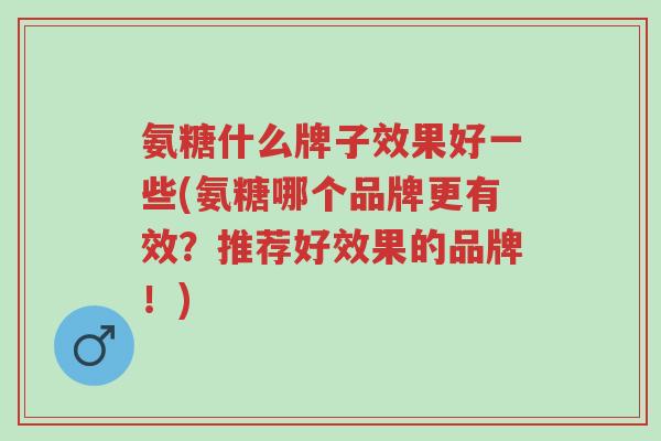 氨糖什么牌子效果好一些(氨糖哪个品牌更有效？推荐好效果的品牌！)-第1张图片-超越