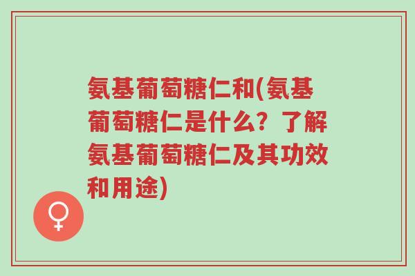 氨基葡萄糖仁和(氨基葡萄糖仁是什么？了解氨基葡萄糖仁及其功效和用途)-第1张图片-超越