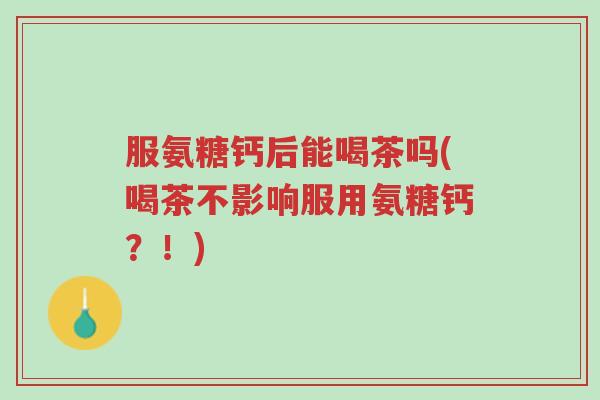服氨糖钙后能喝茶吗(喝茶不影响服用氨糖钙?!)-第1张图片-超越 服氨糖钙后能喝茶吗(喝茶不影响服用氨糖钙?!)-第1张图片-超越