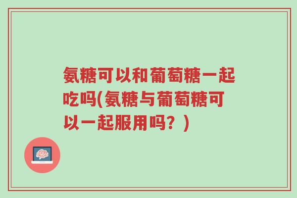 氨糖可以和葡萄糖一起吃吗(氨糖与葡萄糖可以一起服用吗?)-第1张图片-超越 氨糖可以和葡萄糖一起吃吗(氨糖与葡萄糖可以一起服用吗?)-第1张图片-超越