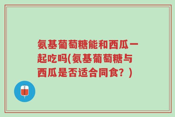 氨基葡萄糖能和西瓜一起吃吗(氨基葡萄糖与西瓜是否适合同食?)-第1张图片-超越 氨基葡萄糖能和西瓜一起吃吗(氨基葡萄糖与西瓜是否适合同食?)-第1张图片-超越