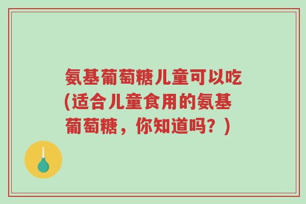 氨基葡萄糖儿童可以吃(适合儿童食用的氨基葡萄糖,你知道吗?)-第1张图片-超越 氨基葡萄糖儿童可以吃(适合儿童食用的氨基葡萄糖,你知道吗?)-第1张图片-超越