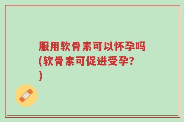 服用软骨素可以怀孕吗(软骨素可促进受孕?)-第1张图片-超越 服用软骨素可以怀孕吗(软骨素可促进受孕?)-第1张图片-超越