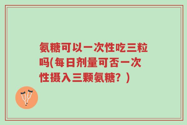 氨糖可以一次性吃三粒吗(每日剂量可否一次性摄入三颗氨糖?)-第1张图片-超越 氨糖可以一次性吃三粒吗(每日剂量可否一次性摄入三颗氨糖?)-第1张图片-超越