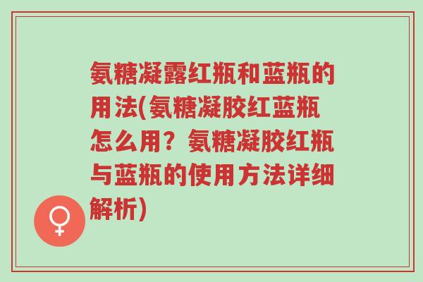 氨糖凝露红瓶和蓝瓶的用法(氨糖凝胶红蓝瓶怎么用?氨糖凝胶红瓶与蓝瓶的使用方法详细解析)-第1张图片-超越 氨糖凝露红瓶和蓝瓶的用法(氨糖凝胶红蓝瓶怎么用?氨糖凝胶红瓶与蓝瓶的使用方法详细解析)-第1张图片-超越