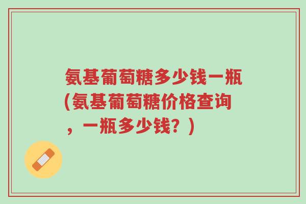 氨基葡萄糖多少钱一瓶(氨基葡萄糖价格查询,一瓶多少钱?)-第1张图片-超越 氨基葡萄糖多少钱一瓶(氨基葡萄糖价格查询,一瓶多少钱?)-第1张图片-超越
